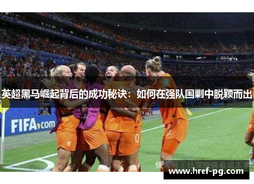 英超黑马崛起背后的成功秘诀:如何在强队围剿中脱颖而出 英超黑马崛起背后的成功秘诀:如何在强队围剿中脱颖而出