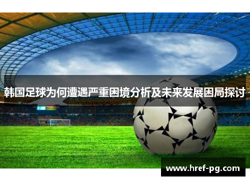 韩国足球为何遭遇严重困境分析及未来发展困局探讨