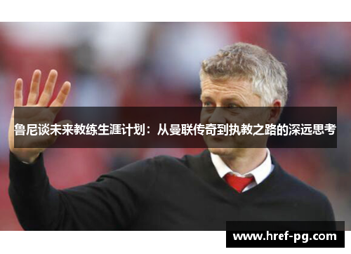 鲁尼谈未来教练生涯计划：从曼联传奇到执教之路的深远思考