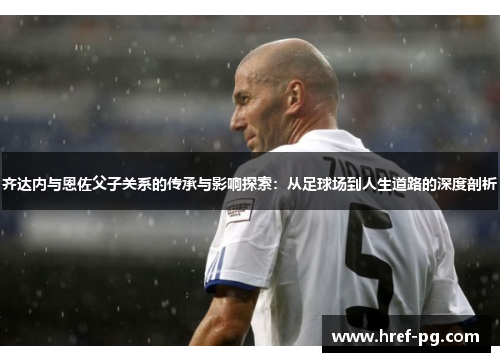 齐达内与恩佐父子关系的传承与影响探索：从足球场到人生道路的深度剖析
