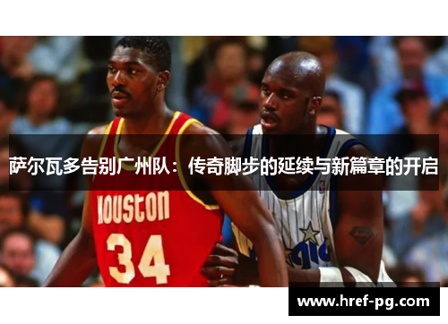 萨尔瓦多告别广州队：传奇脚步的延续与新篇章的开启