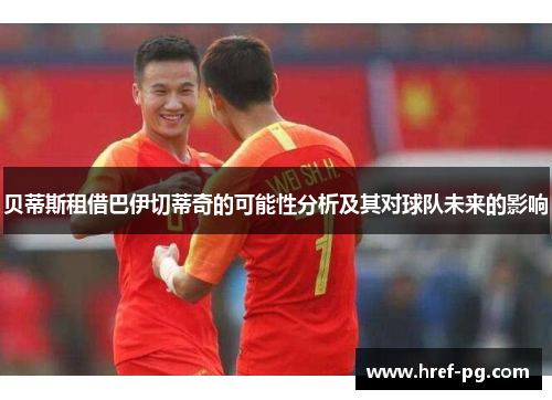 贝蒂斯租借巴伊切蒂奇的可能性分析及其对球队未来的影响 贝蒂斯租借巴伊切蒂奇的可能性分析及其对球队未来的影响