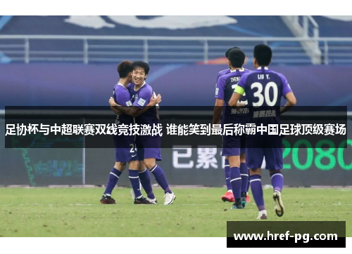 足协杯与中超联赛双线竞技激战 谁能笑到最后称霸中国足球顶级赛场