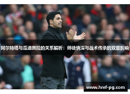 阿尔特塔与瓜迪奥拉的关系解析：师徒情深与战术传承的双重影响