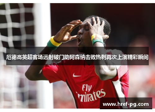 厄德高英超客场远射破门助阿森纳击败热刺再次上演精彩瞬间