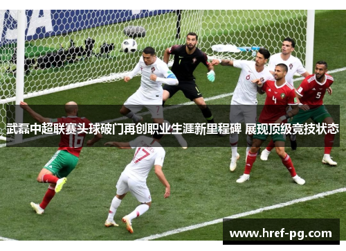 武磊中超联赛头球破门再创职业生涯新里程碑 展现顶级竞技状态