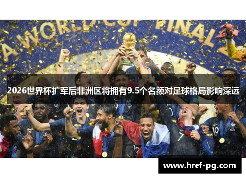 2026世界杯扩军后非洲区将拥有9.5个名额对足球格局影响深远