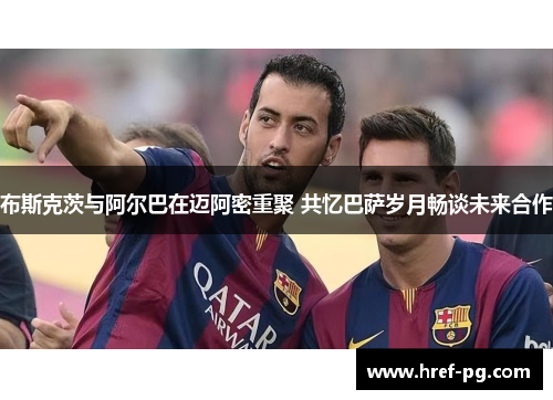 布斯克茨与阿尔巴在迈阿密重聚 共忆巴萨岁月畅谈未来合作