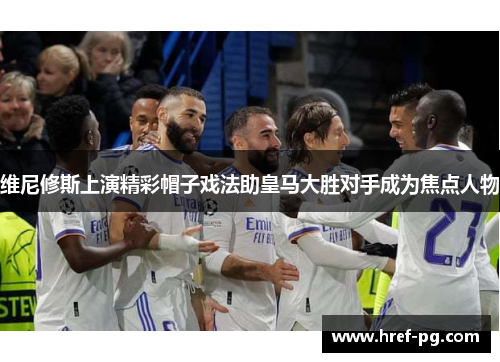 维尼修斯上演精彩帽子戏法助皇马大胜对手成为焦点人物