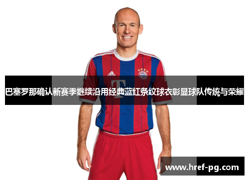 巴塞罗那确认新赛季继续沿用经典蓝红条纹球衣彰显球队传统与荣耀